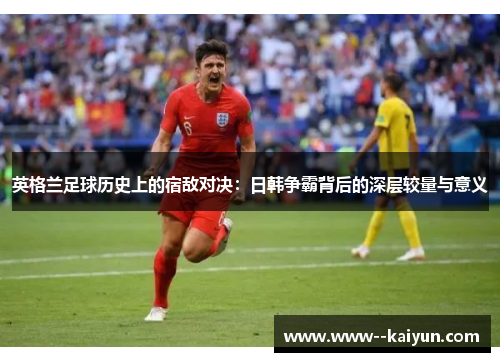 英格兰足球历史上的宿敌对决：日韩争霸背后的深层较量与意义