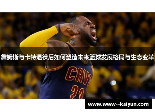 詹姆斯与卡特退役后如何塑造未来篮球发展格局与生态变革