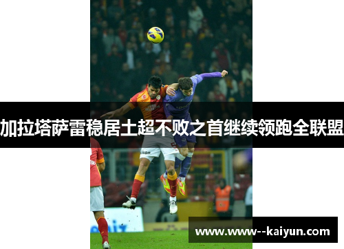 加拉塔萨雷稳居土超不败之首继续领跑全联盟