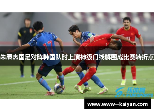 朱辰杰国足对阵韩国队时上演神级门线解围成比赛转折点